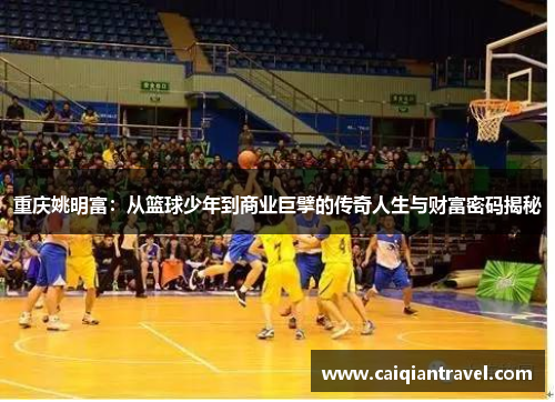 重庆姚明富：从篮球少年到商业巨擘的传奇人生与财富密码揭秘