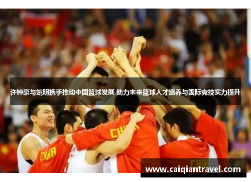 许钟豪与姚明携手推动中国篮球发展 助力未来篮球人才培养与国际竞技实力提升