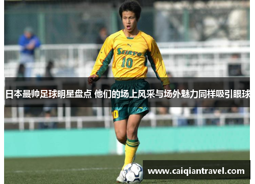 日本最帅足球明星盘点 他们的场上风采与场外魅力同样吸引眼球