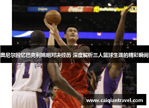 奥尼尔回忆巴克利姚明对决经历 深度解析三人篮球生涯的精彩瞬间