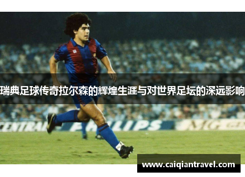 瑞典足球传奇拉尔森的辉煌生涯与对世界足坛的深远影响