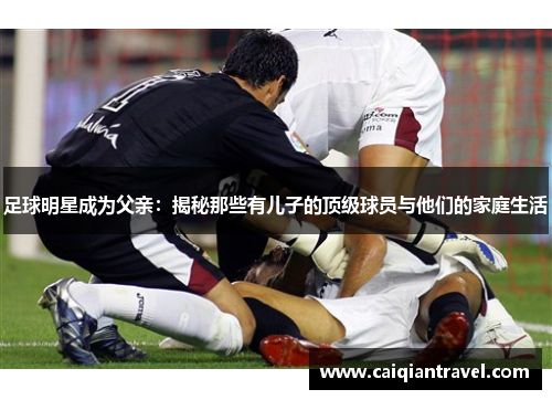 足球明星成为父亲：揭秘那些有儿子的顶级球员与他们的家庭生活