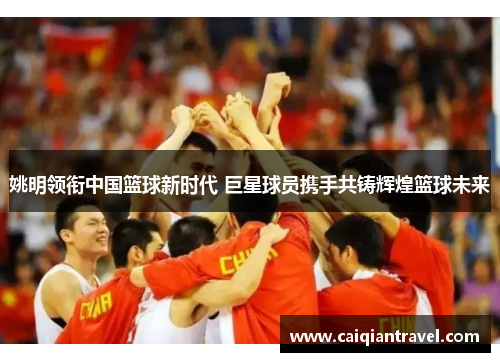 姚明领衔中国篮球新时代 巨星球员携手共铸辉煌篮球未来