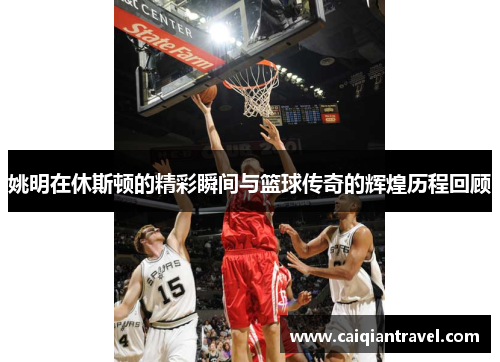 姚明在休斯顿的精彩瞬间与篮球传奇的辉煌历程回顾
