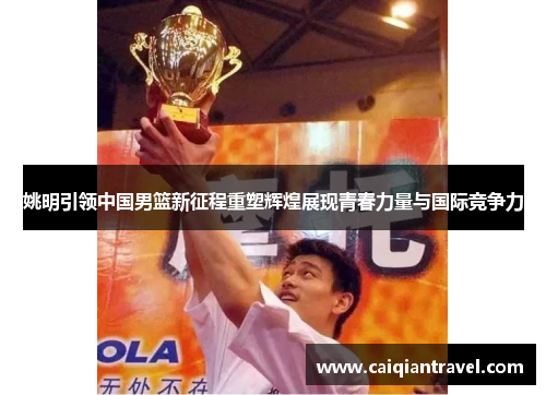 姚明引领中国男篮新征程重塑辉煌展现青春力量与国际竞争力