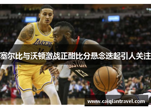 塞尔比与沃顿激战正酣比分悬念迭起引人关注